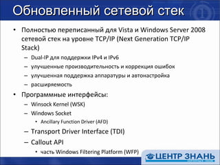 Обновленный сетевой стек Полностью переписанный для  Vista  и  Windows Server 2008  сетевой стек на уровне  TCP/IP (Next Generation TCP/IP Stack) Dual-IP  для поддержки  IPv4  и  IPv6 улучшенные производительность и коррекция ошибок улучшенная поддержка аппаратуры и автонастройка расширяемость Программные интерфейсы: Winsock Kernel (WSK) Windows Socket Ancillary Function Driver (AFD) Transport Driver Interface (TDI) Callout API часть  Windows Filtering Platform (WFP) 