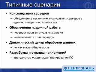 Типичные сценарии Консолидация серверов объединение нескольких виртуальных серверов в единую аппаратную платформу Обеспечение надежной работы переносимость виртуальных машин независимость от аппаратуры Динамический центр обработки данных легкая масштабируемость Разработка и отладка приложений виртуальные машины для тестирования ПО 