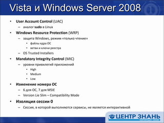 Vista и Windows Server 2008 User Account Control  (UAC) аналог  sudo  в  Linux Windows Resource Protection  (WRP) защита  Windows , режим «только чтение» файлы ядра ОС ветви и ключи реестра OS Trusted Installers Mandatory Integrity Control  (MIC) уровни привилегий приложений High Medium Low Изменение номера ОС 6  для  OC,  7 для  MSIE Version Lie Slim – Compatibility Mode Изоляция сессии 0 Сессия, в которой выполняются сервисы, не является интерактивной 