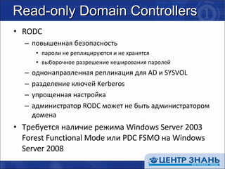 Read-only Domain Controllers RODC повышенная безопасность пароли не реплицируются и не хранятся выборочное разрешение кеширования паролей однонаправленная репликация для  AD  и  SYSVOL разделение ключей  Kerberos упрощенная настройка администратор  RODC  может не быть администратором домена Требуется наличие режима  Windows Server 2003 Forest Functional Mode  или  PDC FSMO  на  Windows Server 2008 