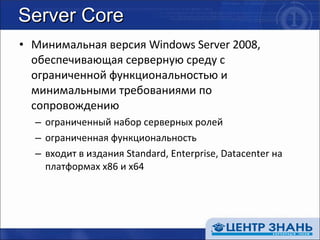 Server Core Минимальная версия  Windows Server 2008 , обеспечивающая серверную среду с ограниченной функциональностью и минимальными требованиями по сопровождению ограниченный набор серверных ролей ограниченная функциональность входит в издания  Standard, Enterprise, Datacenter  на платформах  x86  и  x64 