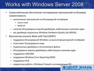 Works with Windows Server 2008 Самостоятельное бесплатное тестирование приложений на базовую совместимость выполнение приложений на 64-разрядной платформе native mode WOW 64 наличие 64-разрядных версий драйверов, работающих в режиме ядра все драйвера подписаны  Windows Hardware Quality Lab (WHQL) Бесплатная утилита  Work with Tool (WWT) поддержка 64-разрядной  Windows  на мультипроцессорной платформе отсутствие 16-разрядного кода подписанные драйвера и исполняемые файлы 64-разрядные версии драйверов, работающих в режиме ядра поддержка  UNICODE поддержка  Windows Error Reporting (WER) поддержка  IPv6 корректная работа с  Windows Firewall  и антивирусным ПО 