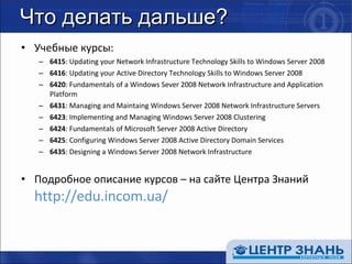 Что делать дальше? Учебные курсы: 6415 : Updating your Network Infrastructure Technology Skills to Windows Server 2008 6416 : Updating your Active Directory Technology Skills to Windows Server 2008 6420 : Fundamentals of a Windows Sever 2008 Network Infrastructure and Application Platform 6431 : Managing and Maintaing Windows Server 2008 Network Infrastructure Servers 6423 : Implementing and Managing Windows Server 2008 Clustering 6424 : Fundamentals of Microsoft Server 2008 Active Directory 6425 : Configuring Windows Server 2008 Active Directory Domain Services 6435 : Designing a Windows Server 2008 Network Infrastructure Подробное описание курсов – на сайте Центра Знаний http://edu.incom.ua/ 