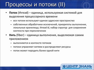 Процессы и потоки ( II) Поток  ( thread )  –  единица, используемая системой для выделения процессорного времени все потоки используют единое адресное пространство собственные обработчики исключений, приоритеты выполнения, локальные хранилища,  thread id,  набор структур  для сохранения контекста при переключении Нить  ( fiber )  –  единица выполнения, выделяемая самим приложением выполняются в контексте потоков потоки управляют нитями и распределяют ресурсы поток может породить более одной нити 