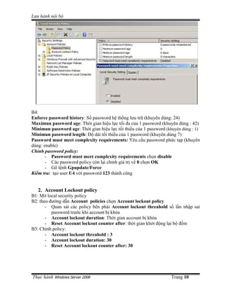 Lưu hành n i b




B4:
Enforce password history: S password h th ng lưu tr (khuyên dùng: 24)
Maximun password age: Th i gian hi u l c t i ña c a 1 password (khuyên dùng : 42)
Minimun password age: Th i gian hi u l c t i thi u c a 1 password (khuyên dùng : 1)
Minimun password length: ð dài t i thi u c a 1 password (khuyên dùng 7)
Password must meet complexity requirements: Yêu c u password ph c t p (khuyên
dùng: enable)
Ch nh password policy:
       - Password must meet complexity requirements ch n disable
       - Các password policy còn l i ch nh giá tr v 0 ch n OK
       - Gõ l nh Gpupdate/Force
Ki m tra: t o user U4 v i password 123 thành công


   2. Account Lockout policy
B1: M local security policy
B2: theo ñư ng d n Account policies ch n Account lockout policy
       - Quan sát các policy bên ph i Account lockout threahold s l n nh p sai
          password trư c khi account b khóa
       - Account lockout duration: Th i gian account b khóa
       - Reset Account lockout counter after: th i gian kh i ñ ng l i b ñ m
B3: Ch nh policy:
       - Account lockout threahold : 3
       - Account lockout duration: 30
       - Reset Account lockout counter after: 30




Th c hành Windows Server 2008                                       Trang 10
 