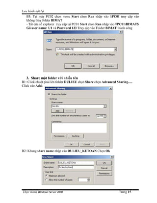 Lưu hành n i b
   B3: T i máy PC02 ch n menu Start ch n Run nh p vào PC01 truy c p vào
   không th y folder BIMAT
   - T t c a s explorer truy c p l i PC01 Start ch n Run nh p vào PC01BIMAT$
   Gõ user name: U1 và Password 123 Truy c p vào Folder BIMAT thành công




   3. Share m t folder v i nhi u tên
B1: Click chu t ph i lên folder DULIEU ch n Share ch n Advanced Sharing….
Click vào Add.




B2: Khung share name nh p vào DULIEU_KETOAN Ch n Ok




Th c hành Windows Server 2008                                    Trang 15
 