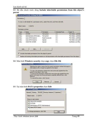 Lưu hành n i b
B3: B d u check trư c dòng Include inheritable permissions from this object’s
parent




B4: Màn hình Windows security ch n copy ch n OK-OK




B5: T i màn hình DATA properties ch n Edit




Th c hành Windows Server 2008                                  Trang 19
 