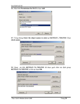 Lưu hành n i b
B6: Màn hình Permissions for DATA ch n Add




B7: Trong khung Enter the object names to select gõ KETOAN ; NHANSU Ch n
check names




B8: Quan sát th y KETOAN Và NHANSU ñã ñư c g ch chân xác ñ nh group
KETOAN Và NHANSU có t n t i ch n OK




Th c hành Windows Server 2008                              Trang 20
 