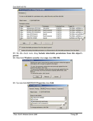 Lưu hành n i b




B3: B d u check trư c dòng Include inheritable permissions from this object’s
parent
B4: Màn hình Windows security ch n copy ch n OK-OK




B5: T i màn hình KETOAN Properries ch n Edit




Th c hành Windows Server 2008                                  Trang 23
 