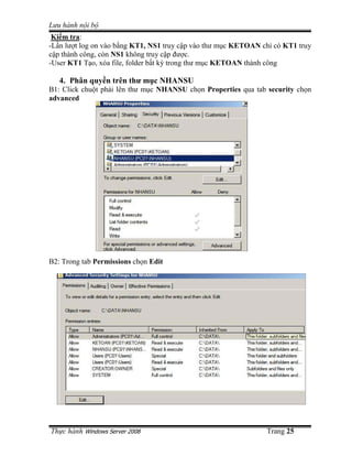 Lưu hành n i b
 Ki m tra:
-L n lư t log on vào b ng KT1, NS1 truy c p vào thư m c KETOAN ch có KT1 truy
c p thành công, còn NS1 không truy c p ñư c.
-User KT1 T o, xóa file, folder b t kỳ trong thư m c KETOAN thành công

   4. Phân quy n trên thư m c NHANSU
B1: Click chu t ph i lên thư m c NHANSU ch n Properties qua tab security ch n
advanced




B2: Trong tab Permissions ch n Edit




Th c hành Windows Server 2008                                  Trang 25
 