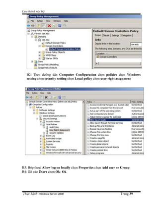 Lưu hành n i b




   B2: Theo ñư ng d n Computer Configuration ch n policies ch n Windows
   setting ch n security setting ch n Local policy ch n user right assgnment




B3: H p tho i Allow log on locally ch n Properties ch n Add user or Group
B4: Gõ vào Users ch n Ok- Ok




Th c hành Windows Server 2008                                     Trang 39
 