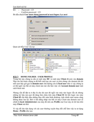 Lưu hành n i b
B3:  - Password : 123
     - Confirm password : 123
B d u check User must chang password at next logon ch n next




Quan sát th y User v a t o




BÀI 7: HOME FOLDER – USER PROFILE
Trong bài này chúng ta c n có m t máy DC và m t máy Client ñã join vào domain
Như các bài trư c chúng ta ñã bi t cách t o các user và join chúng vào domain khi ñó
m i user bây gi g i là domain user ch không còn là local user n a vì v y chúng ta
có th ng i vào b t c máy client nào mà v n làm vi c v i Account domain user m t
cách tho i mái

Nhưng v n ñ ñ t ra ñây là cho dù user ñó ng i vào máy nào login v n ok nhưng
nh ng tài li u mà user ñó ñang làm ch a trên máy Client 01 thì khi login vào máy
Client 02 ch th y ñâu nh ng thay ñ i màn hình desktop, tinh ch nh start menu cũng
không ñư c lưu l i. B i vì khi ñăng nh p vào b t c máy Client nào domain user s
chính là local Administrator c a máy ñó nên các Profile c a User này s ch lưu trên
máy Client mà thôi

Vì v y ñ cho ti n d ng v i các user thư ng xuyên thay ñ i ch làm vi c ta s d ng
Home - Profile như sau:

Th c hành Windows Server 2008                                        Trang 43
 