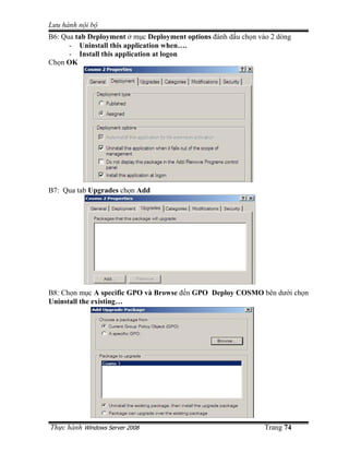 Lưu hành n i b
B6: Qua tab Deployment m c Deployment options ñánh d u ch n vào 2 dòng
      - Uninstall this application when….
      - Install this application at logon
Ch n OK




B7: Qua tab Upgrades ch n Add




B8: Ch n m c A specific GPO và Browse ñ n GPO Deploy COSMO bên dư i ch n
Uninstall the existing…




Th c hành Windows Server 2008                                 Trang 74
 