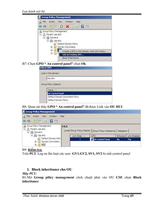 Lưu hành n i b
Th c hành Windows Server 2008 Trang 65
B7: Ch n GPO “ An control panel” ch n Ok
B8: Quan sát th y GPO “ An control panel” ñã ñư c Link vào OU HUI
B9: Ki m tra:
Trên PC2: Log on l n lư t các user GV1.GV2, SV1, SV2 b m t control panel
2. Block inheritance cho OU
Máy PC1:
B1:M Group pilicy management click chu t ph i vào OU CSE ch n Block
inheritance
 