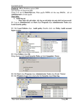 Lưu hành n i b
Th c hành Windows Server 2008 Trang 80
Chu n b : PC1: Windows server 2008
T o user U1 v i Password 123
Trong C t o C:DataFile1.txt, Phân quy n NTFS v i thư m c DATA: ch có
Administrator có toàn quy n
Th c hi n:
1. Audit log on:
- Th c hi n vi c ghi nh n vi c log on trái phép vào máy tính (sai password)
B1: Log on Administrator m Start ch n Program ch n Administrator Tools ch n
Local security policy
B2: M Local Policies ch n Audit policy Double click vào Policy Audit account
logon eventes
B3: Ch n Failure ch n Ok
ðóng chương trình Local Security Policy gõ l nh Gpupdate / Force
B4: M Start ch n Program ch n Administrator Tools ch n Event Viewer
B5: M Windows Logs click chu t ph i lên Security ch n Clear log
 