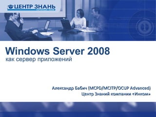 Windows Server 2008 как сервер приложений Александр Бабич ( MCPD/MCITP/OCUP Advanced ) Центр Знаний компании «Инком» 