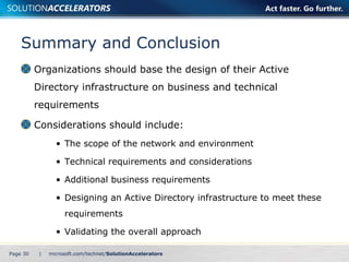 Summary and Conclusion Organizations should base the design of their Active Directory infrastructure on business and technical requirements Considerations should include: The scope of the network and environment Technical requirements and considerations Additional business requirements Designing an Active Directory infrastructure to meet these requirements Validating the overall approach Page    | 