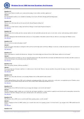 Windows Server 2008 Interview Questions And Answers


Question # 7
Which Control Panel tool enables you to automate the running of server utilities and other applications?
Answer:-
The Task Scheduler enables you to schedule the launching of tools such as Windows Backup and Disk Defragmenter.
View All Answers


Question # 8
What are some of the items that can be accessed via the System Properties dialog box?
Answer:-
You can access virtual memory settings and the Device Manager via the System Properties dialog box.
View All Answers


Question # 9
Which Windows Server utility provides a common interface for tools and utilities and provides access to server roles, services, and monitoring and drive utilities?
Answer:-
The Server Manager provides both the interface and access to a large number of the utilities and tools that you will use as you manage your Windows server.
View All Answers


Question # 10
How are local user accounts and groups created?
Answer:-
Local user accounts and groups are managed in the Local Users and Groups node in the Server Manager. Local user accounts and groups are used to provide local
access to a server.
View All Answers


Question # 11
When a child domain is created in the domain tree, what type of trust relationship exists between the new child domain and the trees root domain?
Answer:-
Child domains and the root domain of a tree are assigned transitive trusts. This means that the root domain and child domain trust each other and allow resources in
any domain in the tree to be accessed by users in any domain in the tree.
View All Answers


Question # 12
What is the primary function of domain controllers?
Answer:-
The primary function of domain controllers is to validate users to the network. However, domain controllers also provide the catalog of Active Directory objects to
users on the network.
View All Answers


Question # 13
What are some of the other roles that a server running Windows Server 2008 could fill on the network?
Answer:-
A server running Windows Server 2008 can be configured as a domain controller, a file server, a print server, a web server, or an application server. Windows servers
can also have roles and features that provide services such as DNS, DHCP, and Routing and Remote Access.
View All Answers


Question # 14
Which Windows Server 2008 tools make it easy to manage and configure a servers roles and features?
Answer:-
The Server Manager window enables you to view the roles and features installed on a server and also to quickly access the tools used to manage these various roles
and features. The Server Manager can be used to add and remove roles and features as needed.
View All Answers


Question # 15
What Windows Server 2008 service is used to install client operating systems over the network?
Answer:-
Windows Deployment Services (WDS) enables you to install client and server operating systems over the network to any computer with a PXE-enabled network
interface.
View All Answers


Question # 16

Copyright © http://InterviewQuestionsAnswers.org                                                                                                         Page 4/10
 