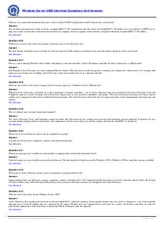Windows Server 2008 Interview Questions And Answers


What are two command-line utilities that can be used to check TCP/IP configurations and IP connectivity, respectively?
Answer:-
The ipconfig command can be used to check a computer’s IP configuration and also renew the client’s IP address if it is provided by a DHCP server.
ping can be used to check the connection between the local computer and any computer on the network, using the destination computer’s IP address.
View All Answers


Question # 26
What term is used to refer to the first domain created in a new Active Directory tree?
Answer:-
The first domain created in a tree is referred to as the root domain. Child domains created in the tree share the same namespace as the root domain.
View All Answers


Question # 27
How is a server running Windows Server 2008 configured as a domain controller, such as the domain controller for the root domain or a child domain?
Answer:-
Installing the Active Directory on a server running Windows Server 2008 provides you with the option of creating a root domain for a domain tree or of creating child
domains in an existing tree. Installing Active Directory on the server makes the server a domain controller.
View All Answers


Question # 28
What are some of the tools used to manage Active Directory objects in a Windows Server 2008 domain?
Answer:-
When the Active Directory is installed on a server (making it a domain controller), a set of Active Directory snap-ins is provided. The Active Directory Users and
Computers snap-in is used to manage Active Directory objects such as user accounts, computers, and groups. The Active Directory Domains and Trusts snap-in
enables you to manage the trusts that are defined between domains. The Active Directory Sites and Services snap-in provides for the management of domain sites and
subnets.
View All Answers


Question # 29
How are domain user accounts created and managed?
Answer:-
The Active Directory Users and Computers snap-in provides the tools necessary for creating user accounts and managing account properties. Properties for user
accounts include settings related to logon hours, the computers to which a user can log on, and the settings related to the user’s password.
View All Answers


Question # 30
What type of Active Directory objects can be contained in a group?
Answer:-
A group can contain users, computers, contacts, and other nested groups.
View All Answers


Question # 31
What type of group is not available in a domain that is running at the mixed-mode functional level?
Answer:-
Universal groups are not available in a mixed-mode domain. The functional level must be raised to Windows 2003 or Windows 2008 to make these groups available.
View All Answers


Question # 32
What types of Active Directory objects can be contained in an Organizational Unit?
Answer:-
Organizational Units can hold users, groups, computers, contacts, and other OUs. The Organizational Unit provides you with a container directly below the domain
level that enables you to refine the logical hierarchy of how your users and other resources are arranged in the Active Directory.
View All Answers


Question # 33
What are Active Directory sites in Windows Server 2008?
Answer:-
Active Directory sites are physical locations on the network’s physical topology. Each regional domain that you create is assigned to a site. Sites typically
represent one or more IP subnets that are connected by IP routers. Because sites are separated from each other by a router, the domain controllers on each site
periodically replicate the Active Directory to update the Global Catalog on each site segment.
View All Answers




Copyright © http://InterviewQuestionsAnswers.org                                                                                                       Page 6/10
 