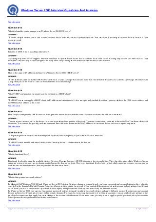 Windows Server 2008 Interview Questions And Answers


View All Answers


Question # 43
What tool enables you to manage your Windows Server 2008 DNS server?
Answer:-
The DNS snap-in enables you to add or remove zones and to view the records in your DNS zones. You can also use the snap-in to create records such as a DNS
resource record.
View All Answers


Question # 44
In terms of DNS, what is a caching-only server?
Answer:-
A caching-only DNS server supplies information related to queries based on the data it contains in its DNS cache. Caching-only servers are often used as DNS
forwarders. Because they are not configured with any zones, they do not generate network traffic related to zone transfers.
View All Answers


Question # 45
How is the range of IP addresses defined for a Windows Server 2008 DHCP server?
Answer:-
The IP addresses supplied by the DHCP server are held in a scope. A scope that contains more than one subnet of IP addresses is called a superscope. IP addresses in
a scope that you do not want to lease can be included in an exclusion range.
View All Answers


Question # 46
What TCP/IP configuration parameters can be provided to a DHCP client?
Answer:-
The DHCP server can supply a DHCP client an IP address and subnet mask. It also can optionally include the default gateway address, the DNS server address, and
the WINS server address to the client.
View All Answers


Question # 47
How can you configure the DHCP server so that it provides certain devices with the same IP address each time the address is renewed?
Answer:-
You can create a reservation for the device (or create reservations for a number of devices). To create a reservation, you need to know the MAC hardware address of
the device. You can use the ipconfig or nbstat command-line utilities to determine the MAC address for a network device such as a computer or printer.
View All Answers


Question # 48
To negate rogue DHCP servers from running with a domain, what is required for your DHCP server to function?
Answer:-
The DHCP server must be authorized in the Active Directory before it can function in the domain.
View All Answers


Question # 49
What is functional level?
Answer:-
Functional levels determine the available Active Directory Domain Services (AD DS) domain or forest capabilities. They also determine which Windows Server
operating systems you can run on domain controllers in the domain or forest. However, functional levels do not affect which operating systems you can run on
workstations and member servers that are joined to the domain or forest.
View All Answers


Question # 50
What is fine-grained password policies?
Answer:-
In MicrosoftÂ® WindowsÂ® 2000 and Windows Server 2003 Active Directory domains, you could apply only one password and account lockout policy, which is
specified in the domain's Default Domain Policy, to all users in the domain. As a result, if you wanted different password and account lockout settings for different
sets of users, you had to either create a password filter or deploy multiple domains. Both options were costly for different reasons.
In Windows Server 2008, you can use fine-grained password policies to specify multiple password policies and apply different password restrictions and account
lockout policies to different sets of users within a single domain. For example, to increase the security of privileged accounts, you can apply stricter settings to the
privileged accounts and then apply less strict settings to the accounts of other users. Or in some cases, you may want to apply a special password policy for accounts
whose passwords are synchronized with other data sources.
View All Answers




Copyright © http://InterviewQuestionsAnswers.org                                                                                                          Page 8/10
 