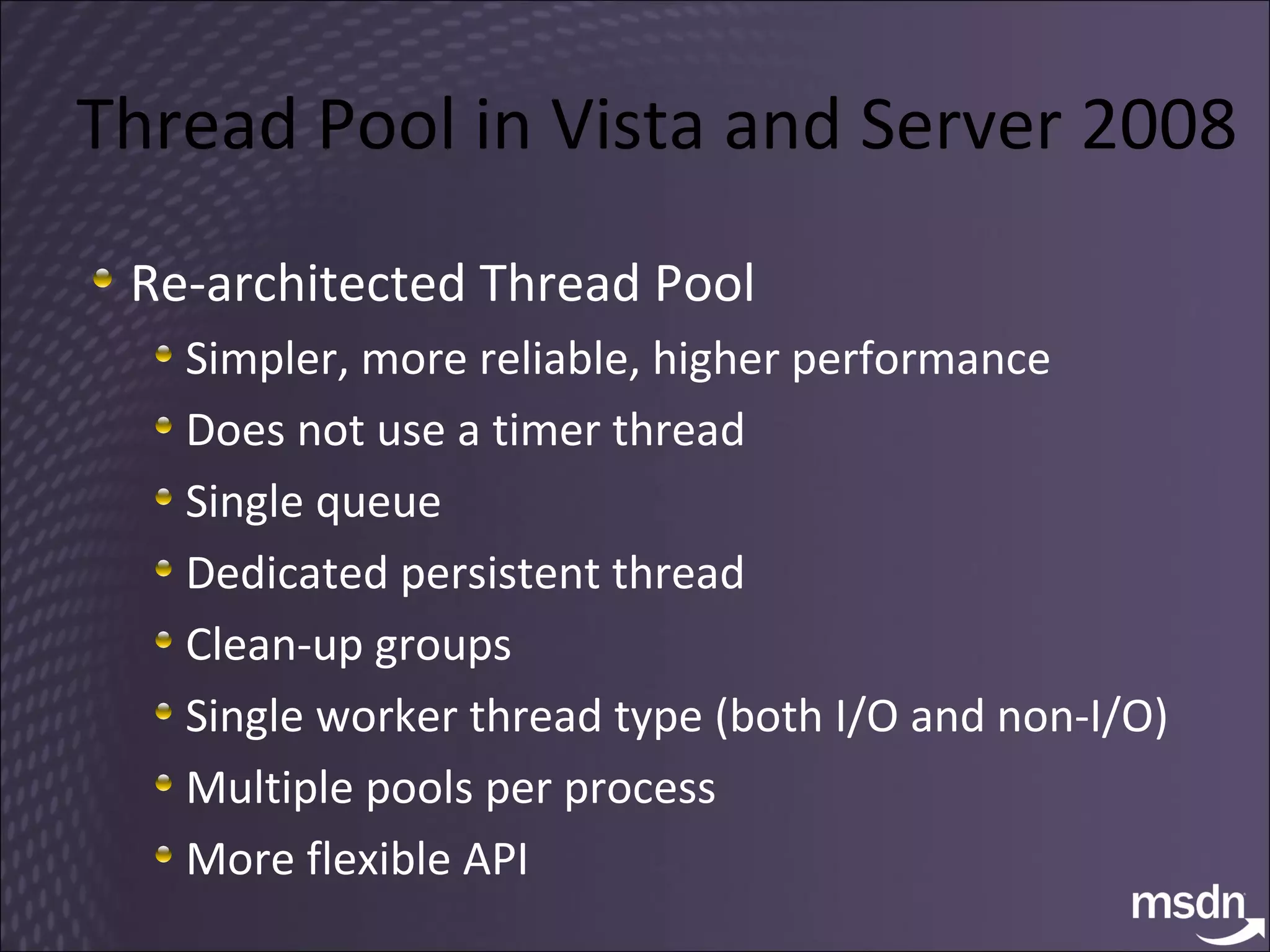Thread Pool in Vista and Server 2008 Re-architected Thread Pool Simpler, more reliable, higher performance Does not use a timer thread Single queue Dedicated persistent thread Clean-up groups Single worker thread type (both I/O and non-I/O) Multiple pools per process More flexible API 