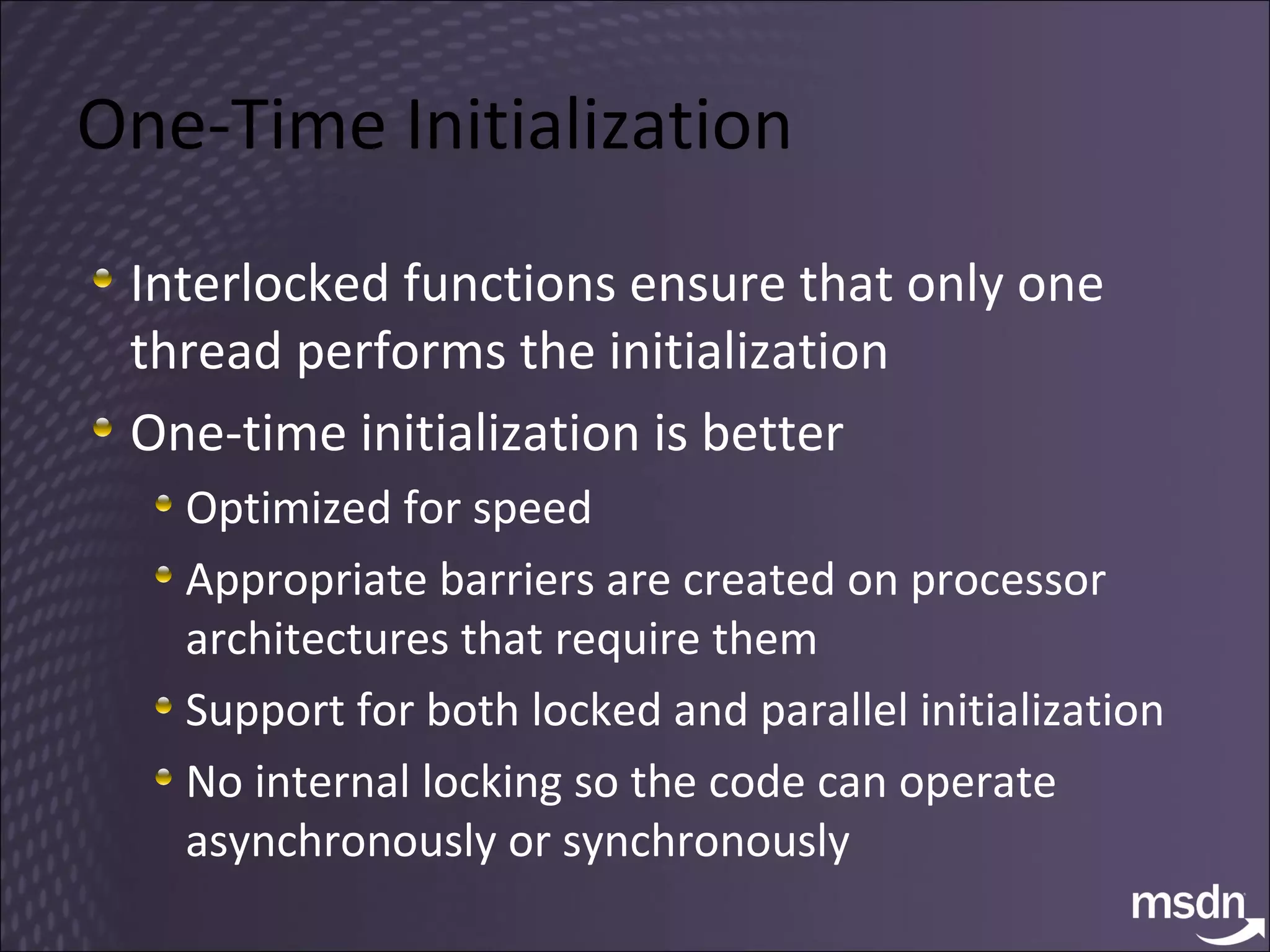 One-Time Initialization Interlocked functions ensure that only one thread performs the initialization One-time initialization is better Optimized for speed Appropriate barriers are created on processor architectures that require them Support for both locked and parallel initialization No internal locking so the code can operate asynchronously or synchronously 