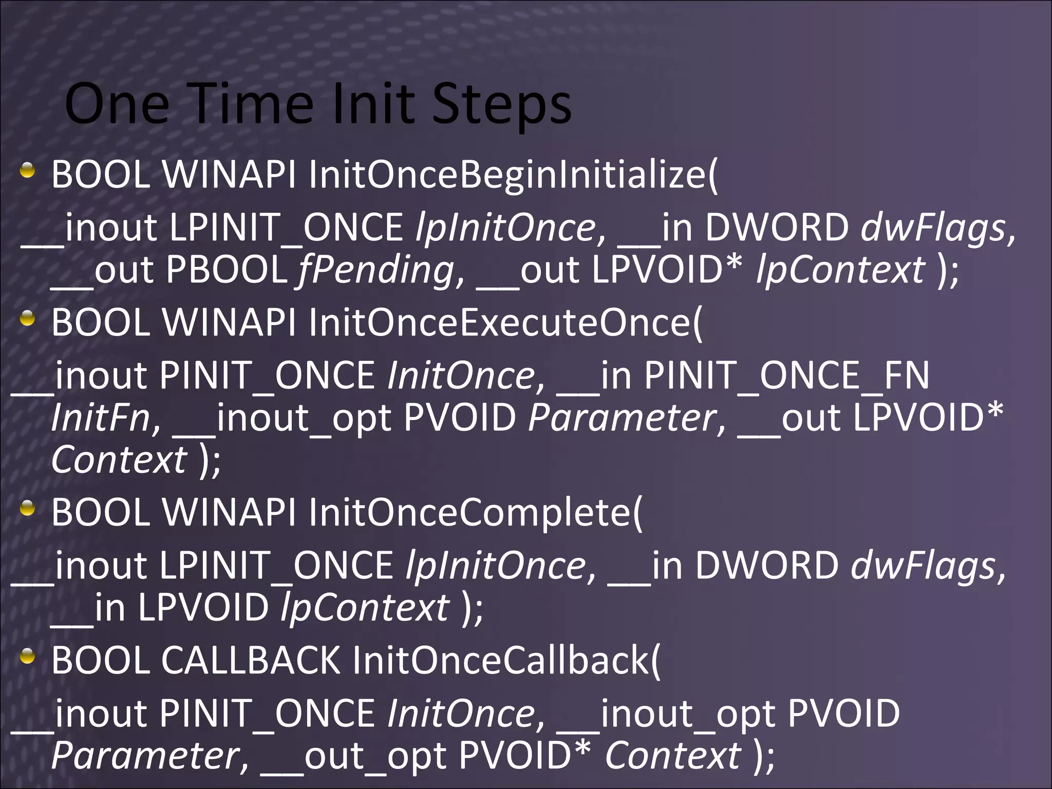 One Time Init Steps BOOL WINAPI InitOnceBeginInitialize( __inout LPINIT_ONCE  lpInitOnce , __in DWORD  dwFlags , __out PBOOL  fPending , __out LPVOID*  lpContext  ); BOOL WINAPI InitOnceExecuteOnce(  __inout PINIT_ONCE  InitOnce , __in PINIT_ONCE_FN  InitFn , __inout_opt PVOID  Parameter , __out LPVOID*  Context  );  BOOL WINAPI InitOnceComplete(  __inout LPINIT_ONCE  lpInitOnce , __in DWORD  dwFlags , __in LPVOID  lpContext  ); BOOL CALLBACK InitOnceCallback(  __inout PINIT_ONCE  InitOnce , __inout_opt PVOID  Parameter , __out_opt PVOID*  Context  ); 