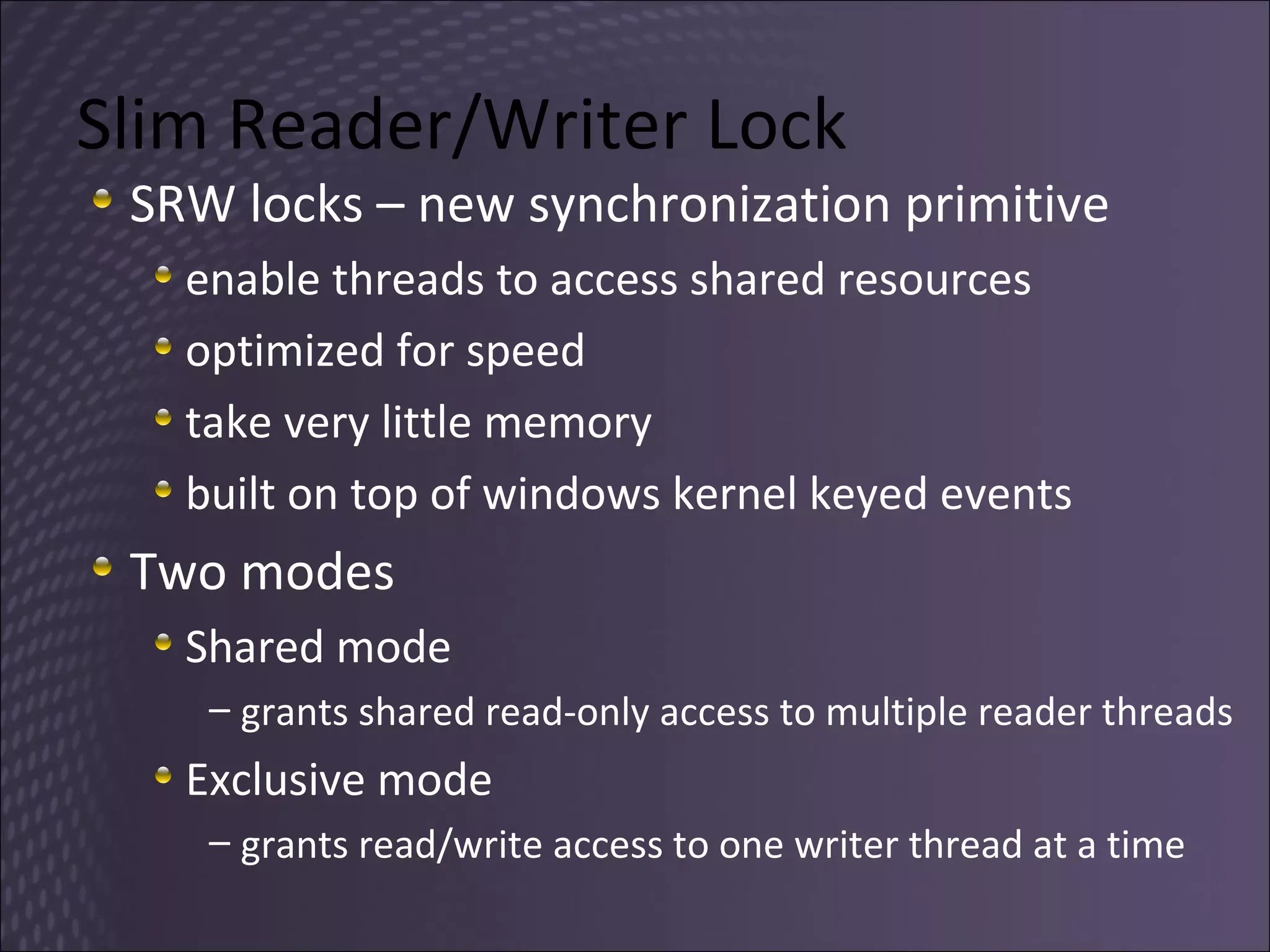 Slim Reader/Writer Lock SRW locks – new synchronization primitive enable threads to access shared resources optimized for speed  take very little memory built on top of windows kernel keyed events Two modes Shared mode grants shared read-only access to multiple reader threads Exclusive mode grants read/write access to one writer thread at a time 