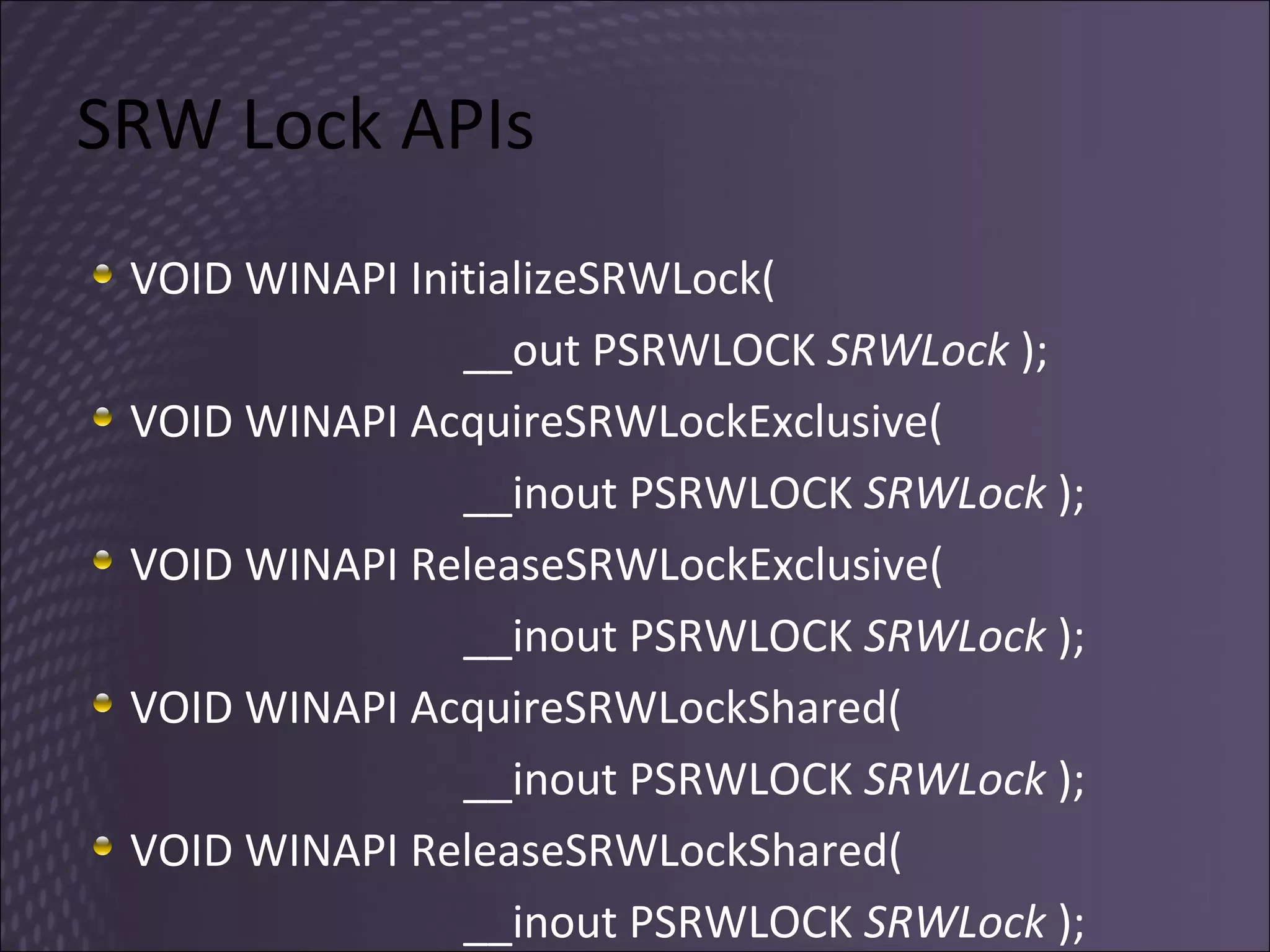 SRW Lock APIs VOID WINAPI InitializeSRWLock(  __out PSRWLOCK  SRWLock  ); VOID WINAPI AcquireSRWLockExclusive(  __inout PSRWLOCK  SRWLock  ); VOID WINAPI ReleaseSRWLockExclusive(  __inout PSRWLOCK  SRWLock  ); VOID WINAPI AcquireSRWLockShared(  __inout PSRWLOCK  SRWLock  ); VOID WINAPI ReleaseSRWLockShared(  __inout PSRWLOCK  SRWLock  ); 
