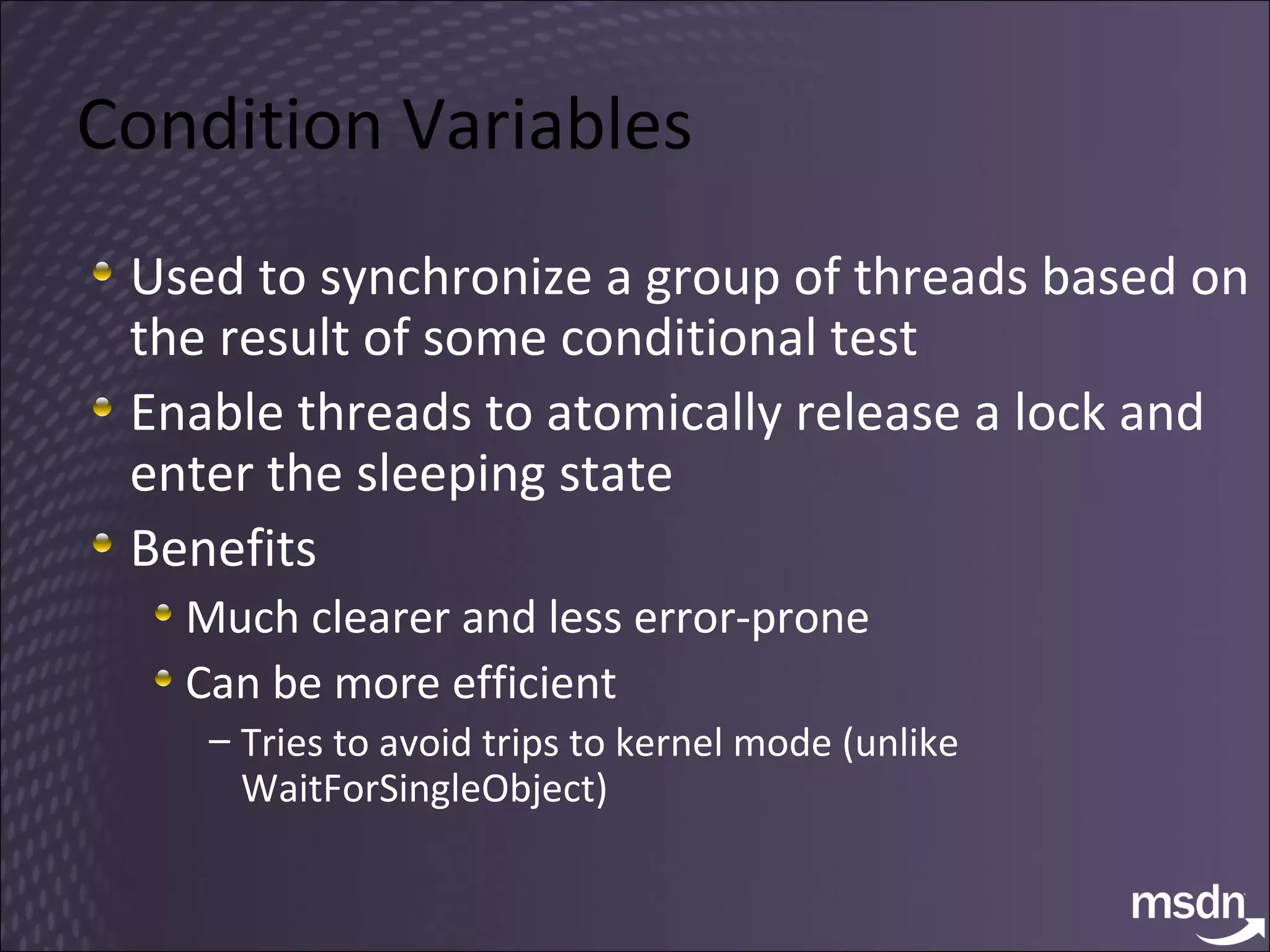 Condition Variables Used to synchronize a group of threads based on the result of some conditional test Enable threads to atomically release a lock and enter the sleeping state Benefits Much clearer and less error-prone Can be more efficient Tries to avoid trips to kernel mode (unlike WaitForSingleObject) 