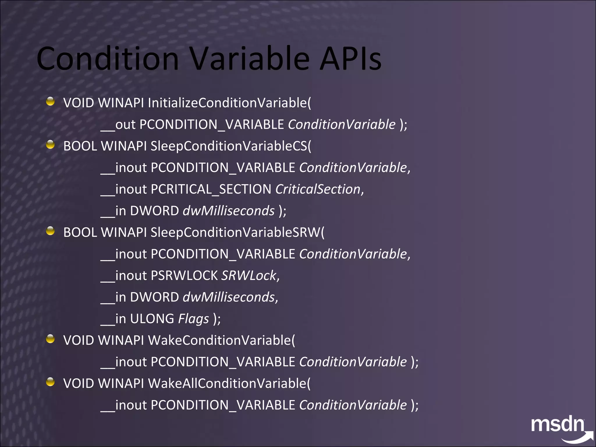 Condition Variable APIs VOID WINAPI InitializeConditionVariable(  __out PCONDITION_VARIABLE  ConditionVariable  ); BOOL WINAPI SleepConditionVariableCS(  __inout PCONDITION_VARIABLE  ConditionVariable ,  __inout PCRITICAL_SECTION  CriticalSection ,  __in DWORD  dwMilliseconds  ); BOOL WINAPI SleepConditionVariableSRW(  __inout PCONDITION_VARIABLE  ConditionVariable ,  __inout PSRWLOCK  SRWLock ,  __in DWORD  dwMilliseconds ,  __in ULONG  Flags  );  VOID WINAPI WakeConditionVariable(  __inout PCONDITION_VARIABLE  ConditionVariable  );  VOID WINAPI WakeAllConditionVariable(  __inout PCONDITION_VARIABLE  ConditionVariable  ); 