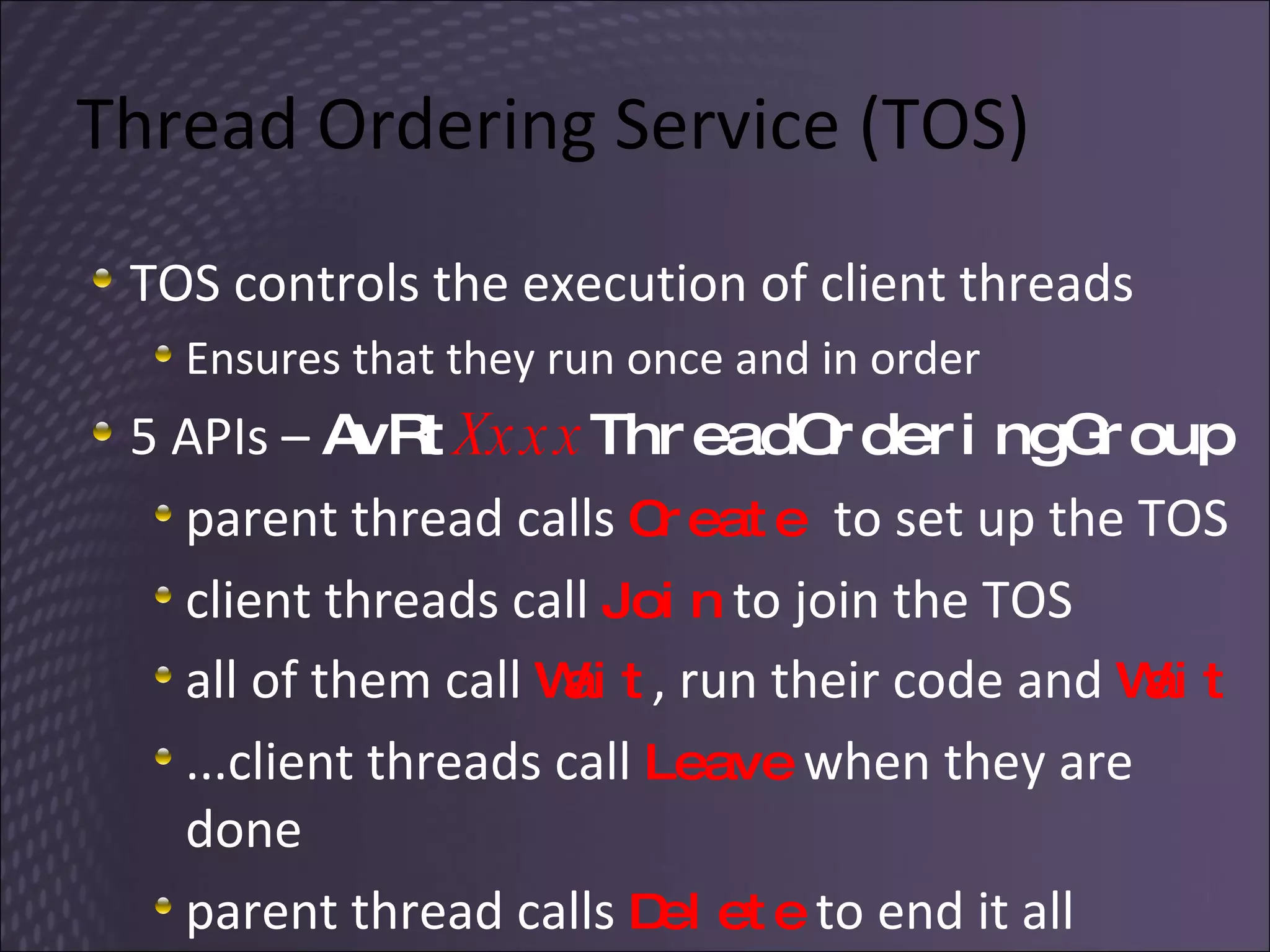 Thread Ordering Service (TOS) TOS controls the execution of client threads Ensures that they run once and in order 5 APIs –  AvRt Xxxx ThreadOrderingGroup parent thread calls  Create  to set up the TOS client threads call  Join  to join the TOS all of them call  Wait , run their code and  Wait ...client threads call  Leave  when they are done parent thread calls  Delete  to end it all 