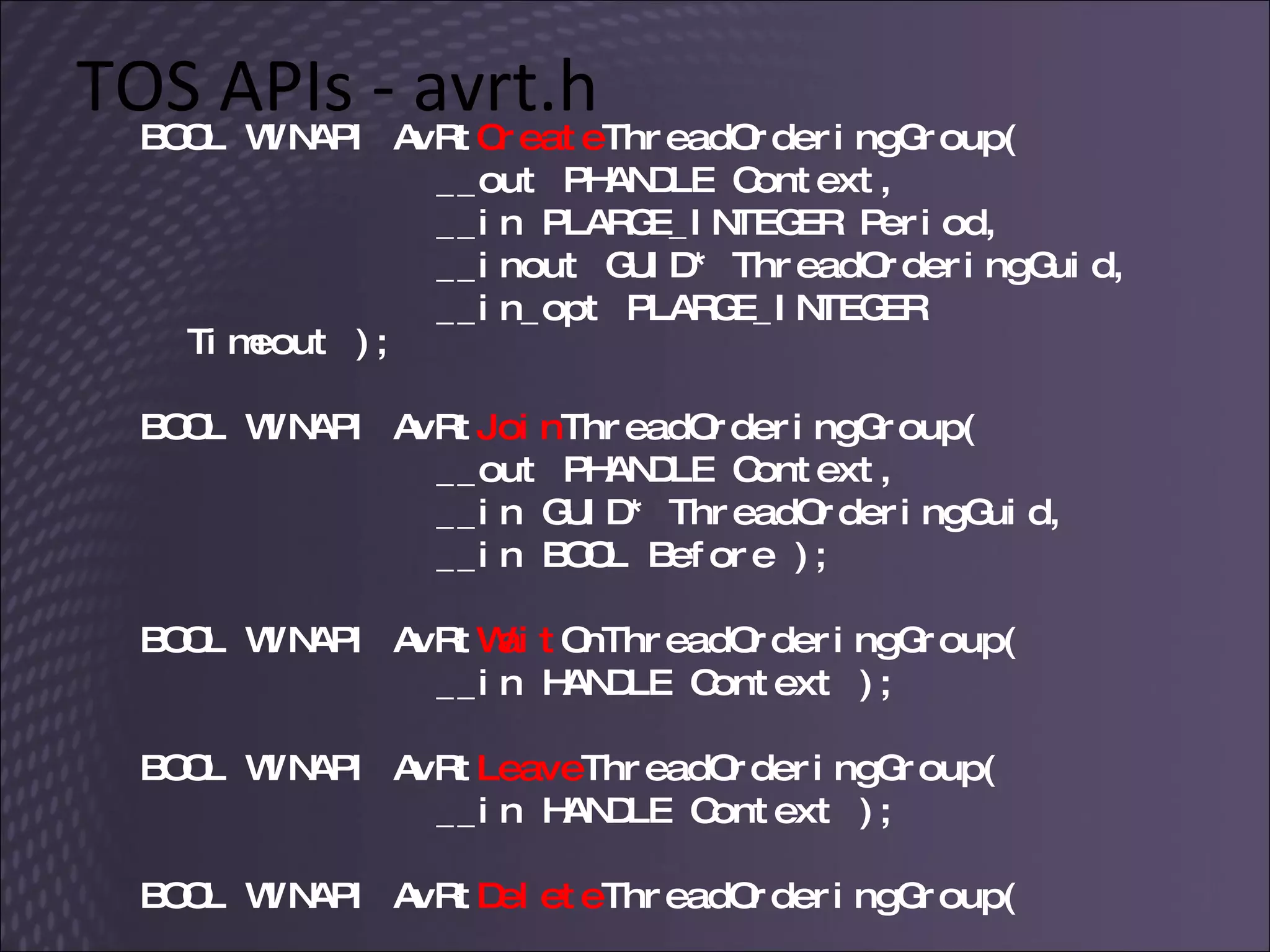 TOS APIs - avrt.h BOOL WINAPI AvRt Create ThreadOrderingGroup( __out PHANDLE Context,  __in PLARGE_INTEGER Period,  __inout GUID* ThreadOrderingGuid,  __in_opt PLARGE_INTEGER Timeout ); BOOL WINAPI AvRt Join ThreadOrderingGroup(  __out PHANDLE Context,  __in GUID* ThreadOrderingGuid,  __in BOOL Before ); BOOL WINAPI AvRt Wait OnThreadOrderingGroup(  __in HANDLE Context ); BOOL WINAPI AvRt Leave ThreadOrderingGroup(  __in HANDLE Context ); BOOL WINAPI AvRt Delete ThreadOrderingGroup(    __in HANDLE Context ); 