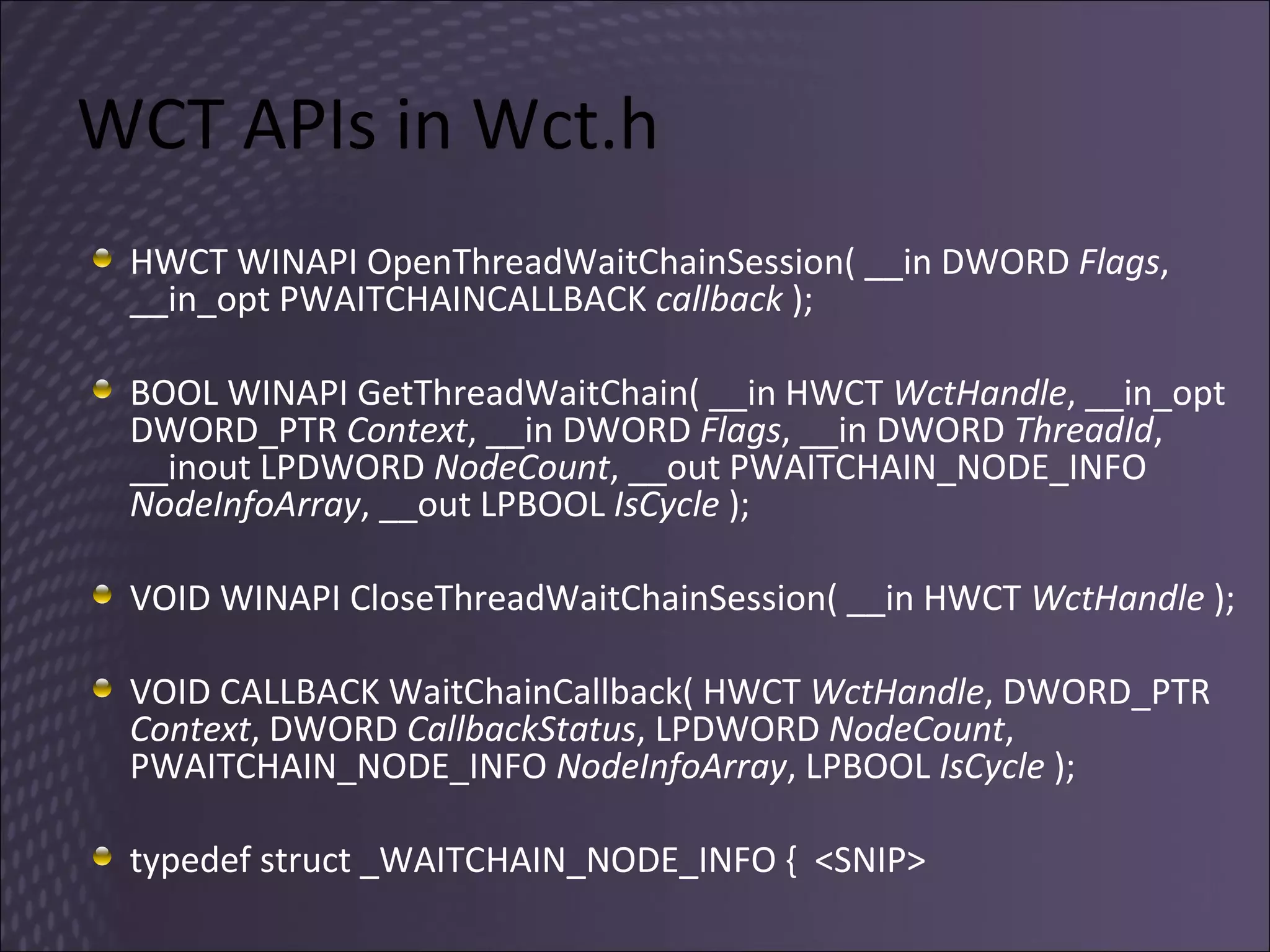 WCT APIs in Wct.h HWCT WINAPI OpenThreadWaitChainSession( __in DWORD  Flags , __in_opt PWAITCHAINCALLBACK  callback  ); BOOL WINAPI GetThreadWaitChain( __in HWCT  WctHandle , __in_opt DWORD_PTR  Context , __in DWORD  Flags , __in DWORD  ThreadId , __inout LPDWORD  NodeCount , __out PWAITCHAIN_NODE_INFO  NodeInfoArray , __out LPBOOL  IsCycle  ); VOID WINAPI CloseThreadWaitChainSession( __in HWCT  WctHandle  ); VOID CALLBACK WaitChainCallback( HWCT  WctHandle , DWORD_PTR  Context , DWORD  CallbackStatus , LPDWORD  NodeCount , PWAITCHAIN_NODE_INFO  NodeInfoArray , LPBOOL  IsCycle  );  typedef struct _WAITCHAIN_NODE_INFO {  <SNIP>  