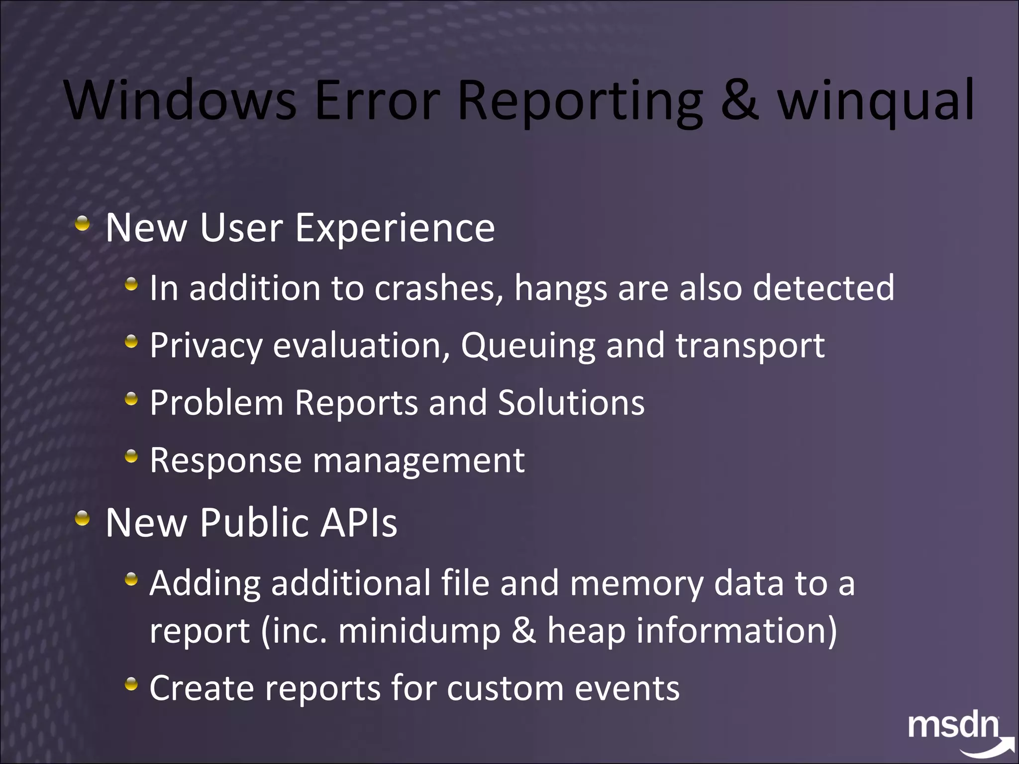Windows Error Reporting  & winqual New User Experience In addition to crashes, hangs are also detected Privacy evaluation ,  Queuing and transport Problem Reports and Solutions Response management New Public APIs Adding additional file and memory data to a report (inc. minidump & heap information) Create reports for custom events 