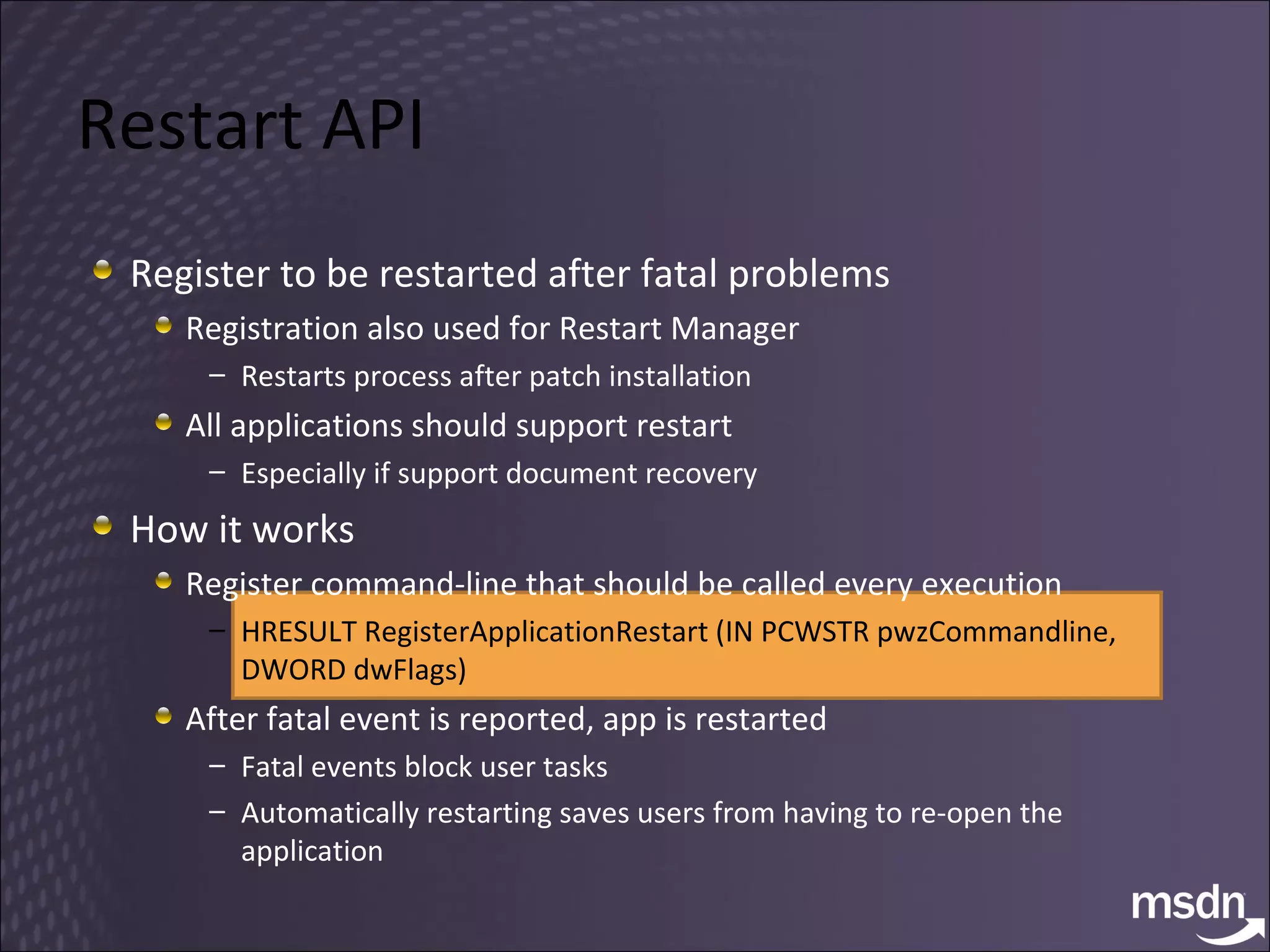 Restart API Register to be restarted after fatal problems Registration also used for Restart Manager Restarts process after patch installation All applications should support restart Especially if support document recovery How it works Register command-line that should be called every execution HRESULT RegisterApplicationRestart (IN PCWSTR pwzCommandline, DWORD dwFlags) After fatal event is reported, app is restarted Fatal events block user tasks Automatically restarting saves users from having to re-open the application 