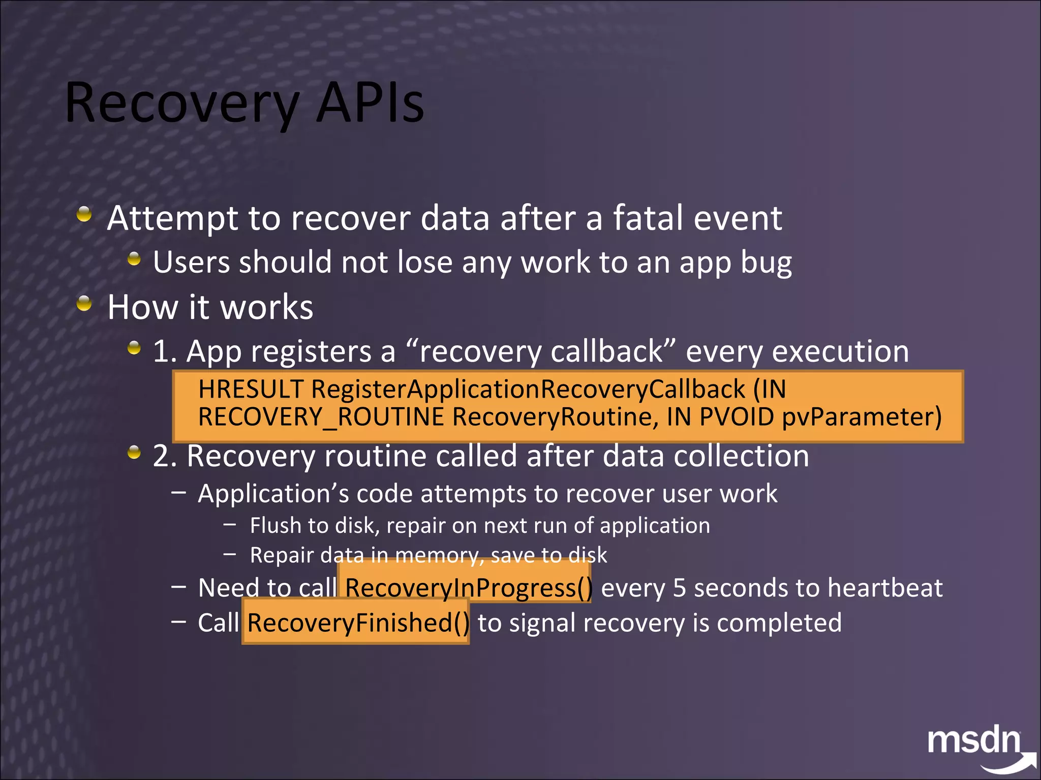 Recovery APIs Attempt to recover data after a fatal event Users should not lose any work to an app bug How it works 1. App registers a “recovery callback” every execution HRESULT RegisterApplicationRecoveryCallback (IN RECOVERY_ROUTINE RecoveryRoutine, IN PVOID pvParameter) 2. Recovery routine called after data collection Application’s code attempts to recover user work Flush to disk, repair on next run of application Repair data in memory, save to disk Need to call  RecoveryInProgress()  every 5 seconds to heartbeat Call  RecoveryFinished()  to signal recovery is completed 