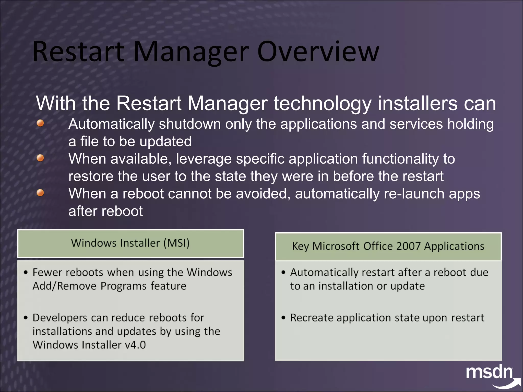 Restart Manager Overview With the Restart Manager technology installers can Automatically shutdown only the applications and services holding a file to be updated When available, leverage specific application functionality to restore the user to the state they were in before the restart When a reboot cannot be avoided, automatically re-launch apps after reboot 