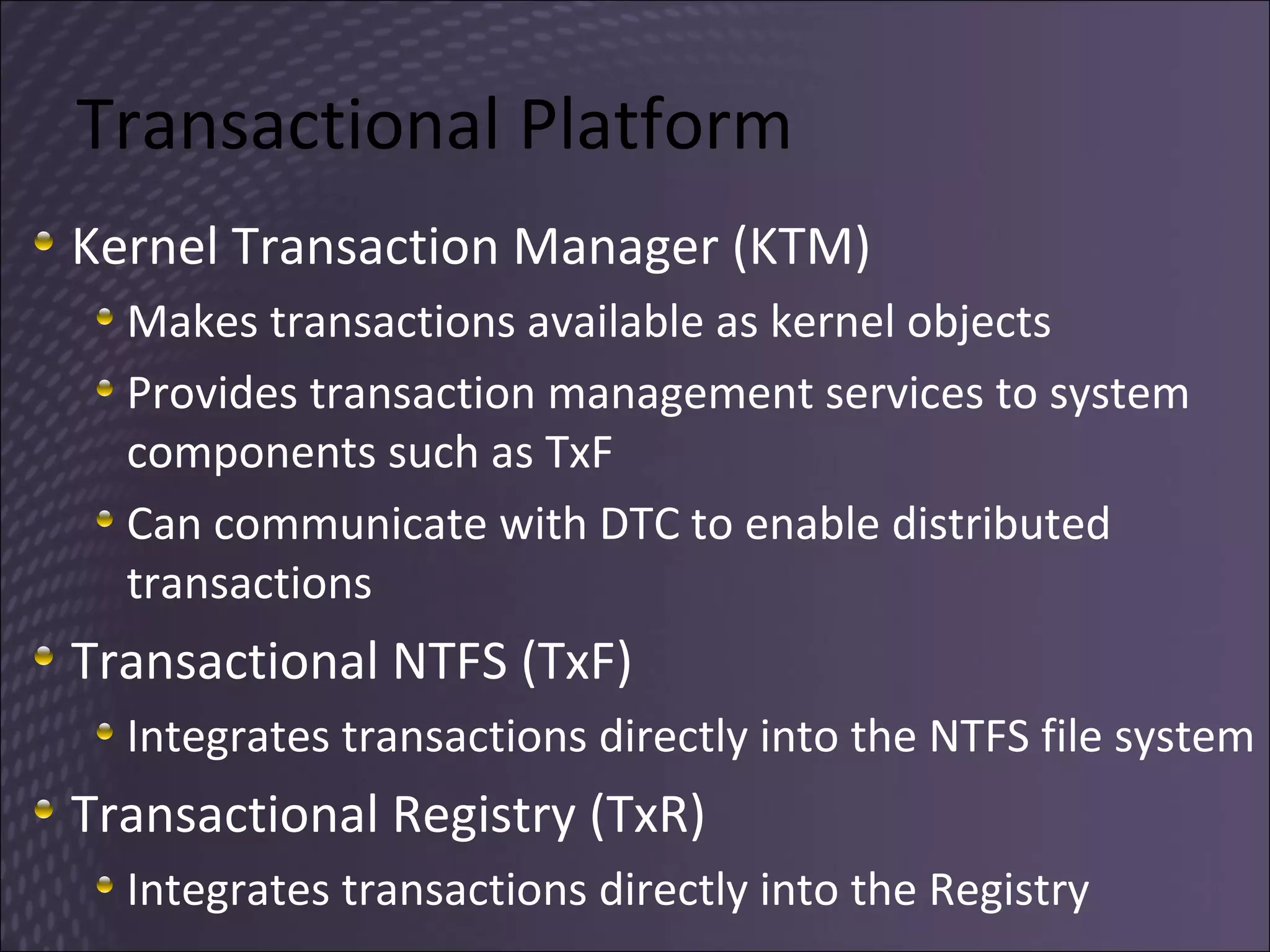 Transactional Platform Kernel Transaction Manager (KTM) Makes transactions available as kernel objects Provides transaction management services to system components such as TxF Can communicate with DTC to enable distributed transactions Transactional NTFS (TxF) Integrates transactions directly into the NTFS file system Transactional Registry (TxR) Integrates transactions directly into the Registry 