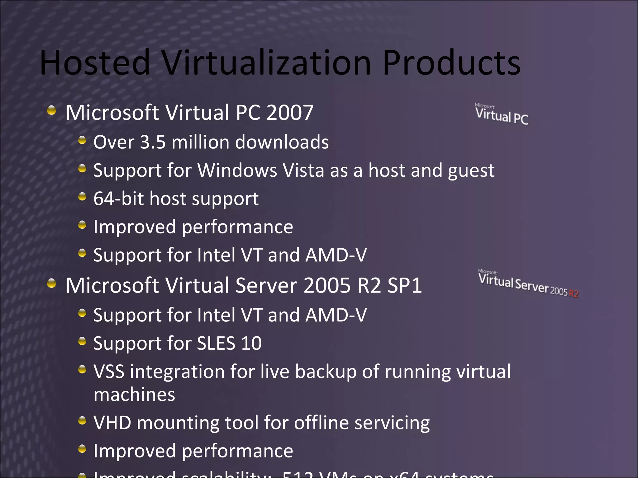Hosted Virtualization Products Microsoft Virtual PC 2007 Over 3.5 million downloads Support for Windows Vista as a host and guest 64-bit host support  Improved performance Support for Intel VT and AMD-V Microsoft Virtual Server 2005 R2 SP1 Support for Intel VT and AMD-V Support for SLES 10 VSS integration for live backup of running virtual machines VHD mounting tool for offline servicing Improved performance Improved scalability:  512 VMs on x64 systems 