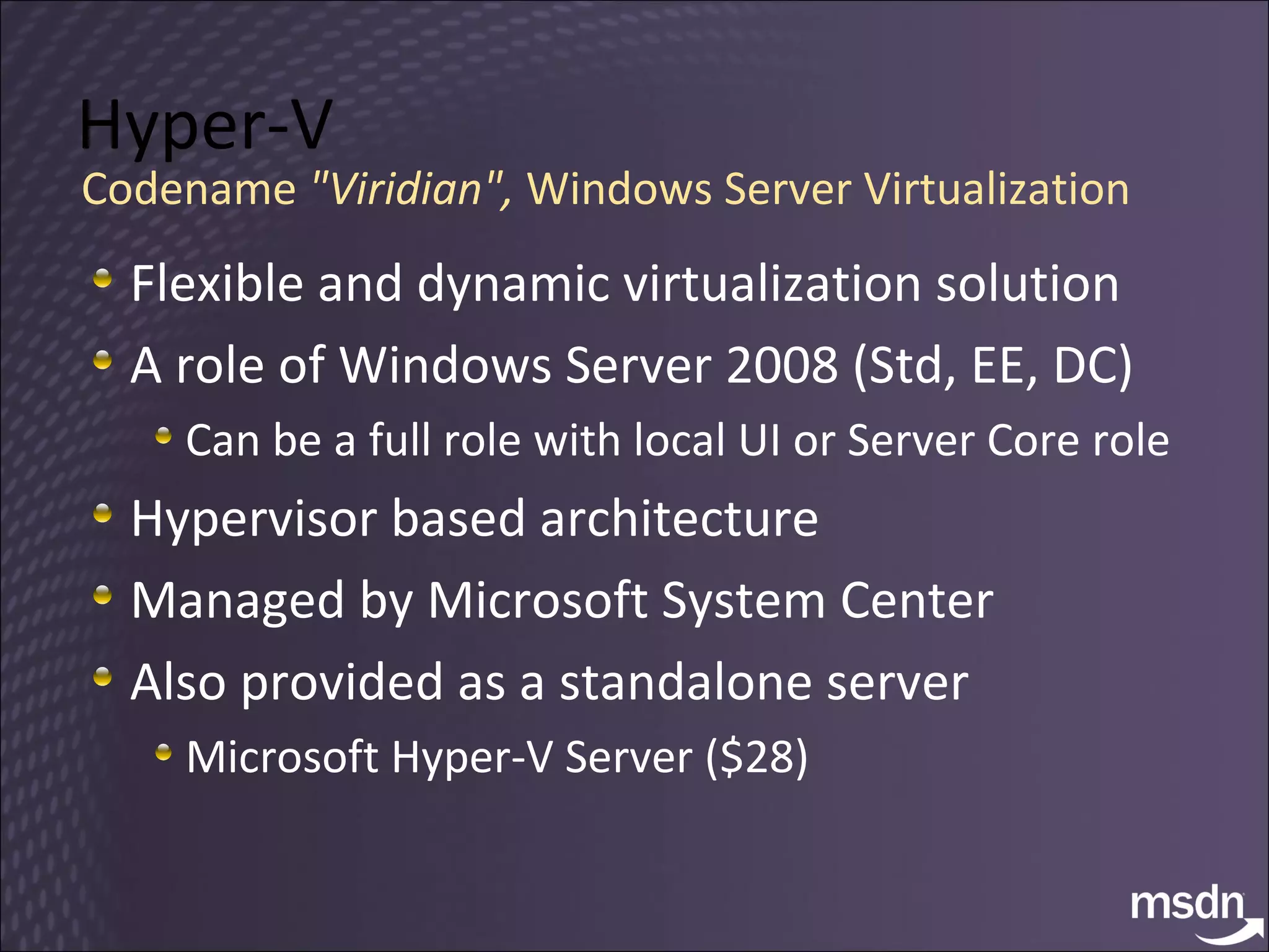 Hyper-V Flexible and dynamic virtualization solution A role of Windows Server 2008 (Std, EE, DC) Can be a full role with local UI or Server Core role Hypervisor based architecture Managed by Microsoft System Center Also provided as a standalone server Microsoft Hyper-V Server ($28) Codename  "Viridian",  Windows Server Virtualization 