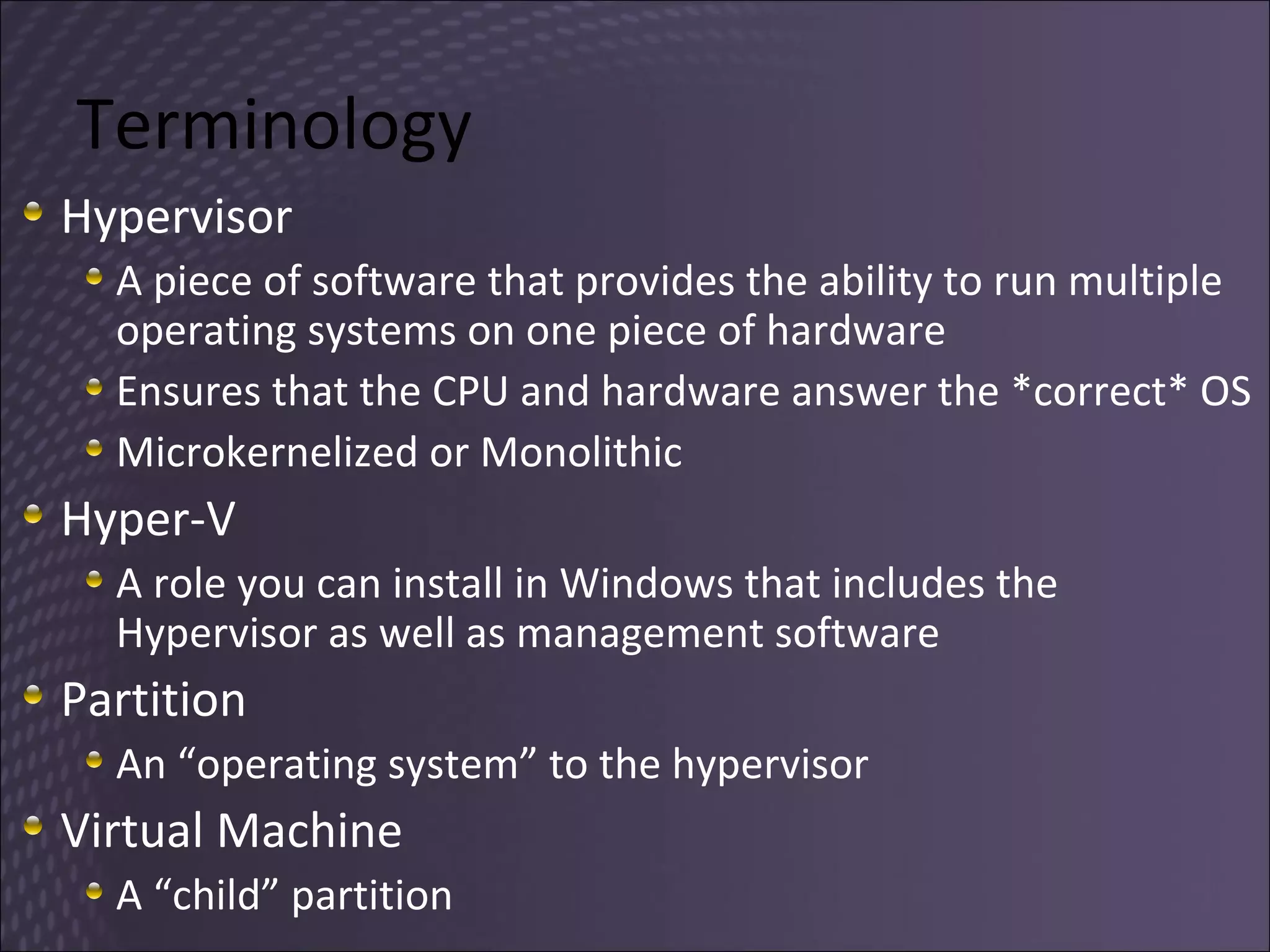 Terminology Hypervisor A piece of software that provides the ability to run multiple operating systems on one piece of hardware Ensures that the CPU and hardware answer the *correct* OS Microkernelized or Monolithic Hyper-V A role you can install in Windows that includes the Hypervisor as well as management software Partition An “operating system” to the hypervisor Virtual Machine A “child” partition 