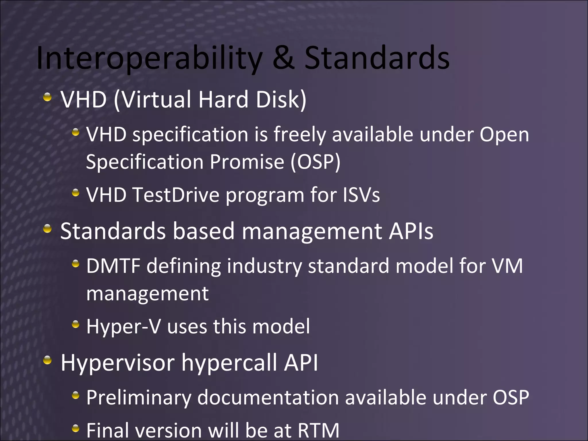 Interoperability & Standards  VHD (Virtual Hard Disk) VHD specification is freely available under Open Specification Promise (OSP) VHD TestDrive program for ISVs Standards based management APIs DMTF defining industry standard model for VM management Hyper-V uses this model Hypervisor hypercall API Preliminary documentation available under OSP Final version will be at RTM 