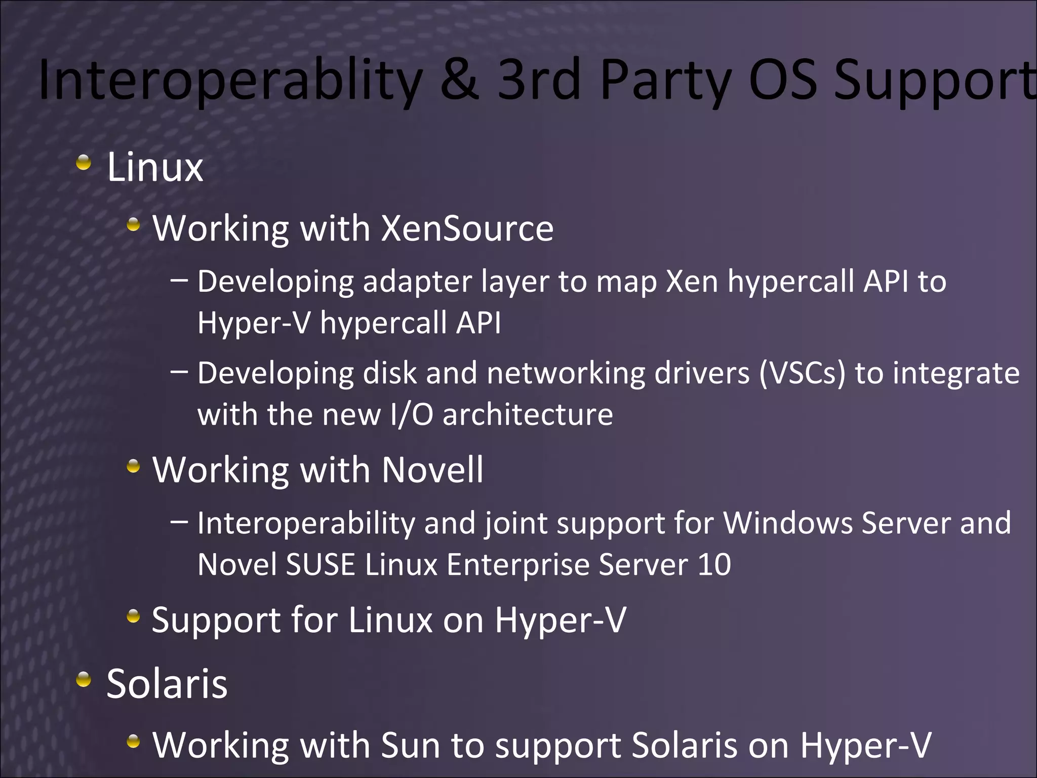 Interoperablity & 3rd Party OS Support Linux Working with XenSource Developing adapter layer to map Xen hypercall API to Hyper-V hypercall API Developing disk and networking drivers (VSCs) to integrate with the new I/O architecture Working with Novell Interoperability and joint support for Windows Server and Novel  SUSE Linux Enterprise Server 10 Support for Linux on Hyper-V Solaris Working with Sun to support Solaris on Hyper-V 