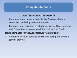 CREATING COMPUTER OBJECTS
• Computer object must exist in Active Directory before
computer can be log on to the domain.
• Computer object can be created using Active Directory Users
and Computers or a command-line tool such as Dsadd.
dsadd computer "cn=pc5,ou=sales,dc=test,dc=com"
• Computer account can also be created during the domain
joining process.
Computer Accounts
 