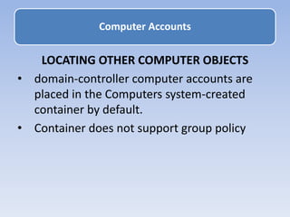 LOCATING OTHER COMPUTER OBJECTS
• domain-controller computer accounts are
placed in the Computers system-created
container by default.
• Container does not support group policy
Computer Accounts
 