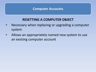 RESETTING A COMPUTER OBJECT
• Necessary when replacing or upgrading a computer
system
• Allows an appropriately named new system to use
an existing computer account
Computer Accounts
 