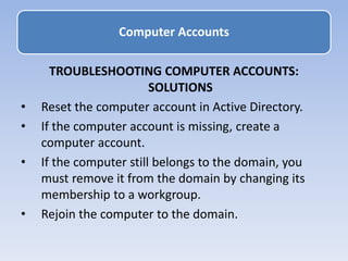 TROUBLESHOOTING COMPUTER ACCOUNTS:
SOLUTIONS
• Reset the computer account in Active Directory.
• If the computer account is missing, create a
computer account.
• If the computer still belongs to the domain, you
must remove it from the domain by changing its
membership to a workgroup.
• Rejoin the computer to the domain.
Computer Accounts
 
