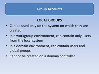 LOCAL GROUPS
• Can be used only on the system on which they are
created
• In a workgroup environment, can contain only users
from the local system
• In a domain environment, can contain users and
global groups
• Cannot be created on a domain controller
Group Accounts
 