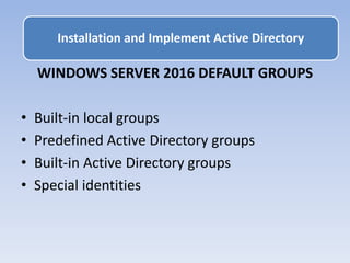 WINDOWS SERVER 2016 DEFAULT GROUPS
• Built-in local groups
• Predefined Active Directory groups
• Built-in Active Directory groups
• Special identities
Installation and Implement Active Directory
 